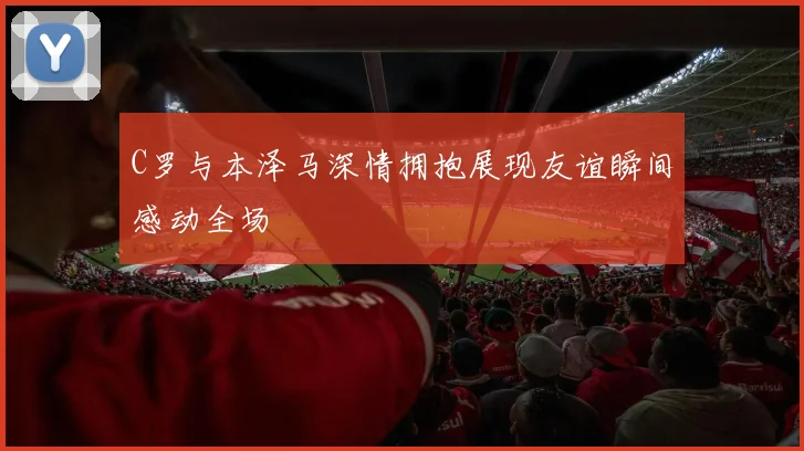 C罗与本泽马深情拥抱展现友谊瞬间感动全场