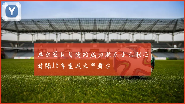 库尔图瓦与德约成为股东法乙勒芒时隔16年重返法甲舞台