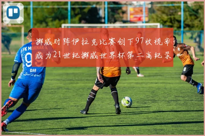 挪威对阵伊拉克比赛创下97收视率成为21世纪挪威世界杯第二高纪录