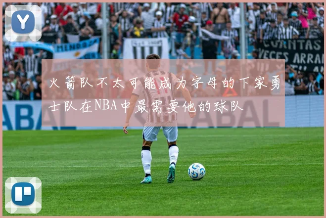 火箭队不太可能成为字母的下家勇士队在NBA中最需要他的球队