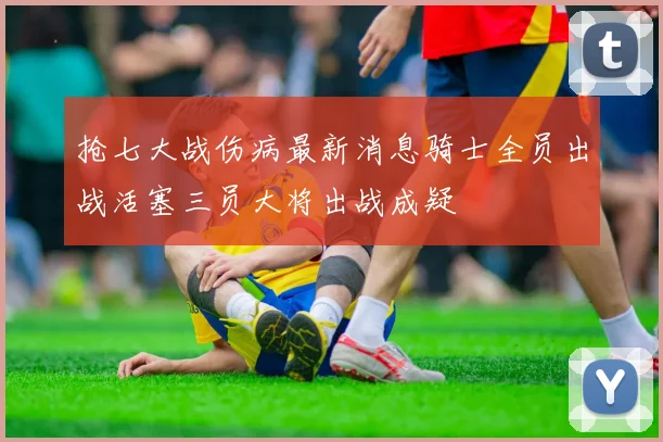 抢七大战伤病最新消息骑士全员出战活塞三员大将出战成疑