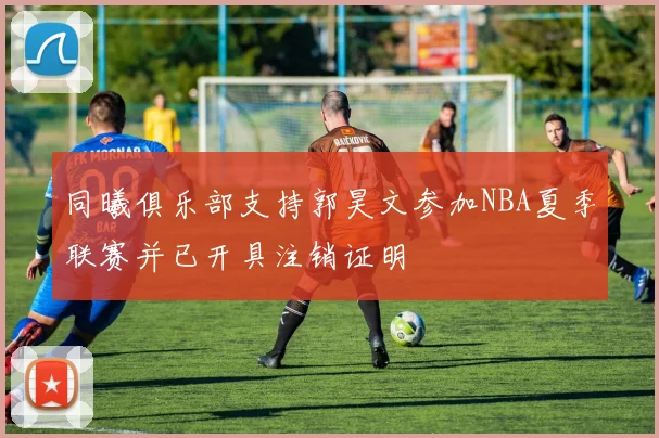 同曦俱乐部支持郭昊文参加NBA夏季联赛并已开具注销证明