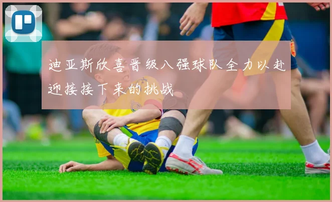 迪亚斯欣喜晋级八强球队全力以赴迎接接下来的挑战