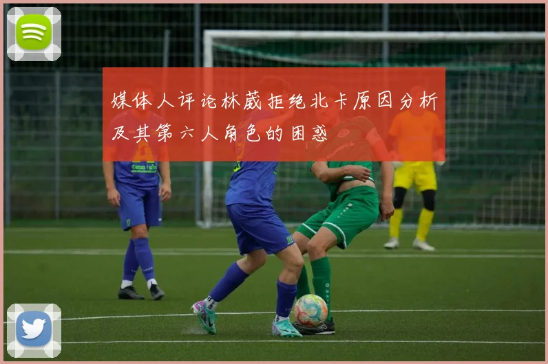 媒体人评论林葳拒绝北卡原因分析及其第六人角色的困惑