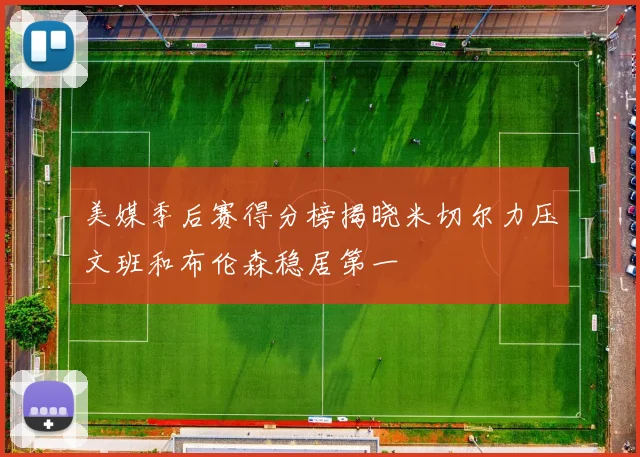 美媒季后赛得分榜揭晓米切尔力压文班和布伦森稳居第一