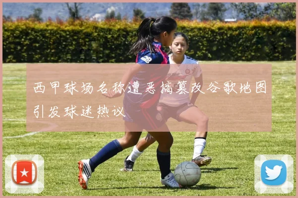西甲球场名称遭恶搞篡改谷歌地图引发球迷热议